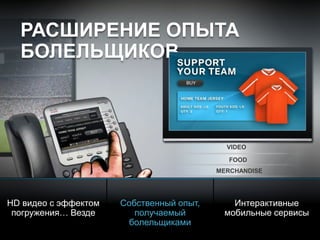 © 2010 Cisco and/or its affiliates. All rights reserved. Cisco ConfidentialPresentation_ID 10
VIDEO
FOOD
MERCHANDISE
РАСШИРЕНИЕ ОПЫТА
БОЛЕЛЬЩИКОВ
HD видео с эффектом
погружения… Везде
Собственный опыт,
получаемый
болельщиками
Интерактивные
мобильные сервисы
WELCOME
 