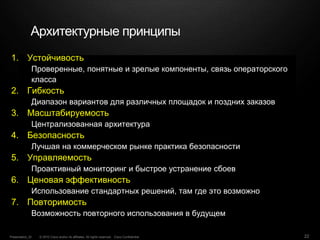 © 2010 Cisco and/or its affiliates. All rights reserved. Cisco ConfidentialPresentation_ID 22
1. Устойчивость
Проверенные, понятные и зрелые компоненты, связь операторского
класса
2. Гибкость
Диапазон вариантов для различных площадок и поздних заказов
3. Масштабируемость
Централизованная архитектура
4. Безопасность
Лучшая на коммерческом рынке практика безопасности
5. Управляемость
Проактивный мониторинг и быстрое устранение сбоев
6. Ценовая эффективность
Использование стандартных решений, там где это возможно
7. Повторимость
Возможность повторного использования в будущем
Архитектурные принципы
 