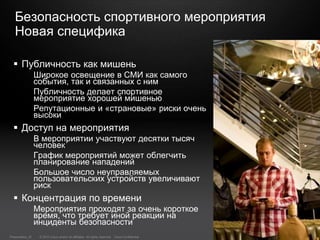 © 2010 Cisco and/or its affiliates. All rights reserved. Cisco ConfidentialPresentation_ID 28
Безопасность спортивного мероприятия
Новая специфика
 Публичность как мишень
Широкое освещение в СМИ как самого
события, так и связанных с ним
Публичность делает спортивное
мероприятие хорошей мишенью
Репутационные и «страновые» риски очень
высоки
 Доступ на мероприятия
В мероприятии участвуют десятки тысяч
человек
График мероприятий может облегчить
планирование нападений
Большое число неуправляемых
пользовательских устройств увеличивают
риск
 Концентрация по времени
Мероприятия проходят за очень короткое
время, что требует иной реакции на
инциденты безопасности
 
