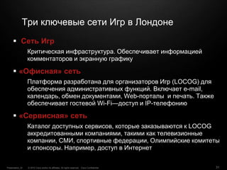 © 2010 Cisco and/or its affiliates. All rights reserved. Cisco ConfidentialPresentation_ID 31
Три ключевые сети Игр в Лондоне
 Сеть Игр
Критическая инфраструктура. Обеспечивает информацией
комментаторов и экранную графику
 «Офисная» сеть
Платформа разработана для организаторов Игр (LOCOG) для
обеспечения административных функций. Включает e-mail,
календарь, обмен документами, Web-порталы и печать. Также
обеспечивает гостевой Wi-Fi—доступ и IP-телефонию
 «Сервисная» сеть
Каталог доступных сервисов, которые заказываются к LOCOG
аккредитованными компаниями, такими как телевизионные
компании, СМИ, спортивные федерации, Олимпийские комитеты
и спонсоры. Например, доступ в Интернет
 