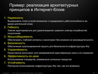 © 2010 Cisco and/or its affiliates. All rights reserved. Cisco ConfidentialPresentation_ID 34
Пример: реализация архитектурных
принципов в Интернет-блоке
1. Надежность
Выдерживать отказ устройств/каналов и поддерживать работоспособность во
время длительной атаки
2. Гибкость
Умение адаптироваться для удовлетворения широкого спектра потребностей
посетителей
3. Масштабируемость
Обеспечивать глубокий контроль и мониторинг без влияния на производительность
4. Безопасность
Обеспечение эшелонированной защиты для безопасности инфраструктуры Игр
5. Управляемость
Проактивный мониторинг для своевременной идентификации угроз и их отражения
6. Эффективность по цене
Использование стандартов, коммерчески успешных продуктов
7. Устойчивость
Повторное использование инфраструктуры Игр там, где это возможно
 