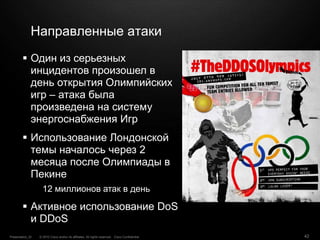 © 2010 Cisco and/or its affiliates. All rights reserved. Cisco ConfidentialPresentation_ID 42
Направленные атаки
 Один из серьезных
инцидентов произошел в
день открытия Олимпийских
игр – атака была
произведена на систему
энергоснабжения Игр
 Использование Лондонской
темы началось через 2
месяца после Олимпиады в
Пекине
12 миллионов атак в день
 Активное использование DoS
и DDoS
 