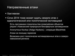 © 2010 Cisco and/or its affiliates. All rights reserved. Cisco ConfidentialPresentation_ID 44
Направленные атаки
 Хактивизм
 Сочи 2014 тоже может ждать немало атак с
идеологической или политической мотивацией
Есть противники строительства олимпийских объектов
рядом с Кавказским природным биосферным заповедником
Anonymous Kavkaz (Adiga Hackers) – операция BlackHole
Атаки за геноцид черкесов
Возможен рост политически мотивированных атак в северо-
кавказском регионе
 