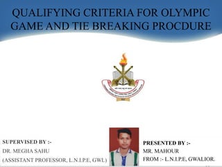QUALIFYING CRITERIA FOR OLYMPIC
GAME AND TIE BREAKING PROCDURE
PRESENTED BY :-
MR. MAHOUR
FROM :- L.N.I.P.E, GWALIOR.
SUPERVISED BY :-
DR. MEGHA SAHU
(ASSISTANT PROFESSOR, L.N.I.P.E, GWL)
 