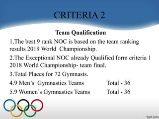 CRITERIA 2
Team Qualification
1.The best 9 rank NOC is based on the team ranking
results 2019 World Championship.
2.The Exceptional NOC already Qualified form criteria 1
2018 World Championship- team final.
3.Total Places for 72 Gymnasts.
4.9 Men’s Gymnastics Teams Total - 36
5.9 Women’s Gymnastics Teams Total - 36
 