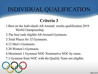 INDIVIDUAL QUALIFICATION
Criteria 3
1.Best on the Individuals All-Around results qualification 2019
World Championship.
2.The best rank eligible All-Around Gymnasts.
3.Total Places for 32 Gymnasts.
4.12 Men’s Gymnasts.
5.20 Women’s Gymnasts.
6.Maximum 1 Gymnast NOC Nominative NOC by name.
7.1 Gymnast from NOC with the Qualify Team not eligible.
 