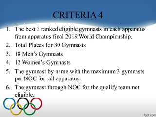 CRITERIA 4
1. The best 3 ranked eligible gymnasts in each apparatus
from apparatus final 2019 World Championship.
2. Total Places for 30 Gymnasts
3. 18 Men’s Gymnasts
4. 12 Women’s Gymnasts
5. The gymnast by name with the maximum 3 gymnasts
per NOC for all apparatus
6. The gymnast through NOC for the qualify team not
eligible.
 