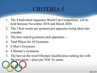 CRITERIA 5
1. The 8 Individual Apparatus World Cup Competition will be
held between November 2018 and March 2020.
2. The 3 best results per gymnast per apparatus being taken into
consider .
3. The best ranked gymnasts each apparatus :-
4. Total Places for 10 Gymnasts
5. 6 Men’s Gymnasts
6. 4 Women’s Gymnasts
7. The best on the result Olympic Qualification ranking list with
the maximum 1 place per NOC by name.
 