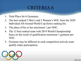 CRITERIA 6
1. Total Place for 6 Gymnasts.
2. The best ranked 3 Men’s and 3 Women’s NOC from the 2020
Individual All-Around World Cup Series ranking list.
3. The place of his or her maximum 1 per NOC.
4. The 12 best ranked team with 2019 World Championship
bases on the result of qualification maximum 1 gymnast per
NOC.
5. Gymnast may be different at each competition actively team
qualify make participation.
 