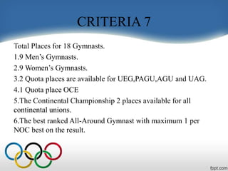 CRITERIA 7
Total Places for 18 Gymnasts.
1.9 Men’s Gymnasts.
2.9 Women’s Gymnasts.
3.2 Quota places are available for UEG,PAGU,AGU and UAG.
4.1 Quota place OCE
5.The Continental Championship 2 places available for all
continental unions.
6.The best ranked All-Around Gymnast with maximum 1 per
NOC best on the result.
 