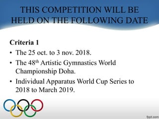 THIS COMPETITION WILL BE
HELD ON THE FOLLOWING DATE
Criteria 1
• The 25 oct. to 3 nov. 2018.
• The 48th Artistic Gymnastics World
Championship Doha.
• Individual Apparatus World Cup Series to
2018 to March 2019.
 