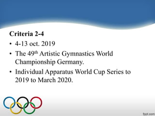 Criteria 2-4
• 4-13 oct. 2019
• The 49th Artistic Gymnastics World
Championship Germany.
• Individual Apparatus World Cup Series to
2019 to March 2020.
 