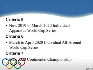 Criteria 5
• Nov. 2019 to March 2020 Individual
Apparatus World Cup Series.
Criteria 6
• March to April 2020 Individual All-Around
World Cup Series.
Criteria 7
• May 2020 Continental Championship.
 