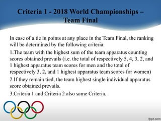 Criteria 1 - 2018 World Championships –
Team Final
In case of a tie in points at any place in the Team Final, the ranking
will be determined by the following criteria:
1.The team with the highest sum of the team apparatus counting
scores obtained prevails (i.e. the total of respectively 5, 4, 3, 2, and
1 highest apparatus team scores for men and the total of
respectively 3, 2, and 1 highest apparatus team scores for women)
2.If they remain tied, the team highest single individual apparatus
score obtained prevails.
3.Criteria 1 and Criteria 2 also same Criteria.
 