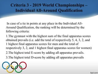 Criteria 3 - 2019 World Championships –
Individual All-Around Qualification
In case of a tie in points at any place in the Individual All-
Around Qualification, the ranking will be determined by the
following criteria:
1.The gymnast with the highest sum of the final apparatus scores
obtained prevails (i.e. add the total of respectively 5, 4, 3, 2, and
1 highest final apparatus scores for men and the total of
respectively 3, 2, and 1 highest final apparatus scores for women)
2.The highest total E-score by adding all apparatus prevails.
3.The highest total D-score by adding all apparatus prevails
 