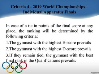 Criteria 4 - 2019 World Championships –
Individual Apparatus Finals
In case of a tie in points of the final score at any
place, the ranking will be determined by the
following criteria:
1.The gymnast with the highest E-score prevails
2.The gymnast with the highest D-score prevails
3.If they remain tied, the gymnast with the best
final rank in the Qualifications prevails.
 