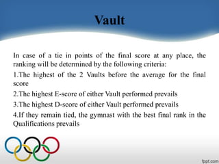 Vault
In case of a tie in points of the final score at any place, the
ranking will be determined by the following criteria:
1.The highest of the 2 Vaults before the average for the final
score
2.The highest E-score of either Vault performed prevails
3.The highest D-score of either Vault performed prevails
4.If they remain tied, the gymnast with the best final rank in the
Qualifications prevails
 