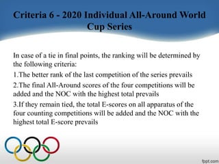 Criteria 6 - 2020 Individual All-Around World
Cup Series
In case of a tie in final points, the ranking will be determined by
the following criteria:
1.The better rank of the last competition of the series prevails
2.The final All-Around scores of the four competitions will be
added and the NOC with the highest total prevails
3.If they remain tied, the total E-scores on all apparatus of the
four counting competitions will be added and the NOC with the
highest total E-score prevails
 