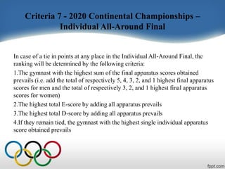 Criteria 7 - 2020 Continental Championships –
Individual All-Around Final
In case of a tie in points at any place in the Individual All-Around Final, the
ranking will be determined by the following criteria:
1.The gymnast with the highest sum of the final apparatus scores obtained
prevails (i.e. add the total of respectively 5, 4, 3, 2, and 1 highest final apparatus
scores for men and the total of respectively 3, 2, and 1 highest final apparatus
scores for women)
2.The highest total E-score by adding all apparatus prevails
3.The highest total D-score by adding all apparatus prevails
4.If they remain tied, the gymnast with the highest single individual apparatus
score obtained prevails
 