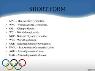 SHORT FORM
• MAG - Men Artistic Gymnastics.
• WAG - Women Artistic Gymnastics.
• OG - Olympic Games.
• WC - World championship.
• NOC - National Olympic committee.
• WCS - World Cup Series.
• UGE – European Union of Gymnastics
• PAGU – Pan American Gymnastics Union
• AGU – Asian Gymnastics Union
• UAG – African Gymnastics Union
 