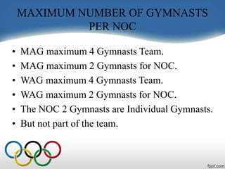 MAXIMUM NUMBER OF GYMNASTS
PER NOC
• MAG maximum 4 Gymnasts Team.
• MAG maximum 2 Gymnasts for NOC.
• WAG maximum 4 Gymnasts Team.
• WAG maximum 2 Gymnasts for NOC.
• The NOC 2 Gymnasts are Individual Gymnasts.
• But not part of the team.
 