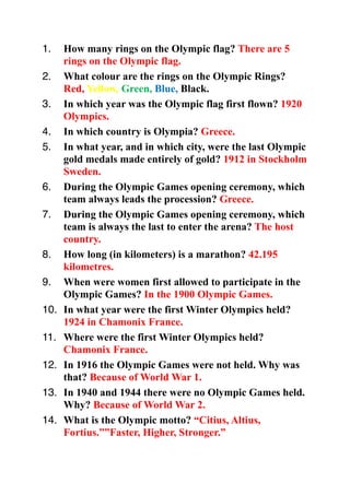 1.    How many rings on the Olympic flag? There are 5
      rings on the Olympic flag.
2.    What colour are the rings on the Olympic Rings?
      Red, Yellow, Green, Blue, Black.
3.    In which year was the Olympic flag first flown? 1920
      Olympics.
4.    In which country is Olympia? Greece.
5.    In what year, and in which city, were the last Olympic
      gold medals made entirely of gold? 1912 in Stockholm
      Sweden.
6.    During the Olympic Games opening ceremony, which
      team always leads the procession? Greece.
7.    During the Olympic Games opening ceremony, which
      team is always the last to enter the arena? The host
      country.
8.    How long (in kilometers) is a marathon? 42.195
      kilometres.
9.    When were women first allowed to participate in the
      Olympic Games? In the 1900 Olympic Games.
10.   In what year were the first Winter Olympics held?
      1924 in Chamonix France.
11.   Where were the first Winter Olympics held?
      Chamonix France.
12.   In 1916 the Olympic Games were not held. Why was
      that? Because of World War 1.
13.   In 1940 and 1944 there were no Olympic Games held.
      Why? Because of World War 2.
14.   What is the Olympic motto? “Citius, Altius,
      Fortius.””Faster, Higher, Stronger.”
 
