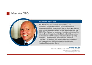Meet our CEO 
Thomas Thurber 
Mr. Thurber is the CEO of Olympic Idea LLC 
Tom had a long and successful business career, an 
extensive business background as CPA and CEO starting 
from Arthur Andersen, where he started and earned his 
CPA . After 7 years, he accepted a position with one of its 
clients, Daon Corporation. Mr. Thurber held the position 
of Controller, U.S. Operations with Daon. Subsequently, 
Tom held Chief Financial Positions with Standard 
Concrete Corporation and American Spectrum Realty, 
Inc, presidency of S-P Properties, Inc. and CEO of 
Headlee Management Corp. 
Olympic Idea LLC 
8595 Pelham Rd, Suite 400-159, Greenville, SC 29615 
(864) 416-3772, (864) 416-3773 
support@olympicidea.com 
 