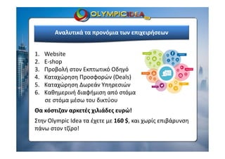 Αναλυτικά τα προνόμια των επιχειρήσεων
1. Website
2. E‐shop
3. Προβολή στον Εκπτωτικό Οδηγό
4. Καταχώρηση Προσφορών (Deals)
5. Καταχώρηση Δωρεάν Υπηρεσιών
6. Καθημερινή διαφήμιση από στόμα 
σε στόμα μέσω του δικτύου
Θα κόστιζαν αρκετές χιλιάδες ευρώ!
Στην Olympic Idea τα έχετε με 160 $, και χωρίς επιβάρυνση 
πάνω στον τζίρο!
 