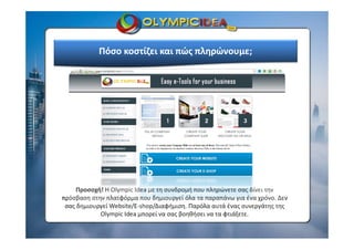Πόσο κοστίζει και πώς πληρώνουμε;
Προσοχή! H Olympic Idea με τη συνδρομή που πληρώνετε σας δίνει την 
πρόσβαση στην πλατφόρμα που δημιουργεί όλα τα παραπάνω για ένα χρόνο. Δεν  
σας δημιουργεί Website/E‐shop/Διαφήμιση. Παρόλα αυτά ένας συνεργάτης της 
Olympic Idea μπορεί να σας βοηθήσει να τα φτιάξετε.
 
