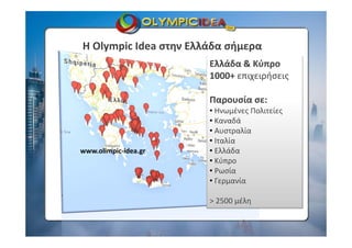 Η Olympic Idea στην Ελλάδα σήμερα
Ελλάδα & Κύπρο
1000+ επιχειρήσεις
Παρουσία σε:
• Ηνωμένες Πολιτείες
• Καναδά
• Αυστραλία
• Ιταλία
• Ελλάδα
• Κύπρο
• Ρωσία
• Γερμανία
> 2500 μέλη
www.olimpic‐idea.gr
 
