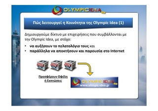 Δημιουργούμε δίκτυο με επιχειρήσεις που συμβάλλονται με 
την Olympic Idea, με στόχο:
• να αυξήσουν το πελατολόγιο τους και 
• παράλληλα να αποκτήσουν και παρουσία στο Internet
Πώς λειτουργεί η Κοινότητα της Olympic Idea (1)
Προσφέρουν Οφέλη 
ή Εκπτώσεις
www.olimpic‐idea.gr
 