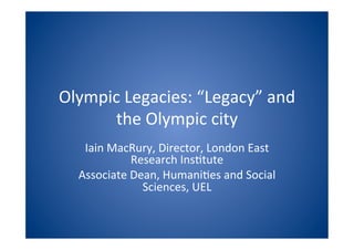 Olympic	
  Legacies:	
  “Legacy”	
  and	
  
      the	
  Olympic	
  city	
  
    Iain	
  MacRury,	
  Director,	
  London	
  East	
  
                Research	
  Ins>tute	
  
   Associate	
  Dean,	
  Humani>es	
  and	
  Social	
  
                  Sciences,	
  UEL	
  
 