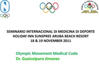 SEMINARIO INTERNACIONAL DI MEDICINA DI DEPORTE
   HOLIDAY INN SUNSPREE ARUBA BEACH RESORT
             18 & 19 NOVEMBER 2011


    Olympic Movement Medical Code
    Dr. Guaicaipuro Jimenez
 