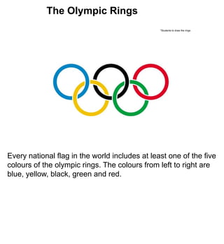The Olympic Rings
                                                *Students to draw the rings.




Every national flag in the world includes at least one of the five
colours of the olympic rings. The colours from left to right are
blue, yellow, black, green and red.
 