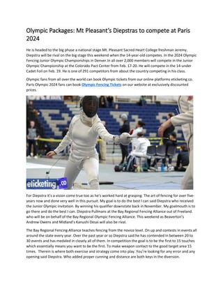 Olympic Packages: Mt Pleasant’s Diepstras to compete at Paris
2024
He is headed to the big phase a national stage.Mt. Pleasant Sacred Heart College freshman Jeremy.
Diepstra will be rival on the big stage this weekend when the 14-year-old competes. In the 2024 Olympic
Fencing Junior Olympic Championships in Denver.In all over 2,000 members will compete in the Junior
Olympic Championship at the Colorado Pact Center from Feb. 17-20. He will compete in the 14-under
Cadet Foil on Feb. 19. He is one of 291 competitors from about the country competing in his class.
Olympic fans from all over the world can book Olympic tickets from our online platforms eticketing.co.
Paris Olympic 2024 fans can book Olympic Fencing Tickets on our website at exclusively discounted
prices.
For Diepstra it’s a vision come true too as he’s worked hard at grasping. The art of fencing for over five-
years now and done very well in this pursuit. My goal is to do the best I can said Diepstra who received
the Junior Olympic invitation. By winning his qualifier downstate back in November. My goalmouth is to
go there and do the best I can. Diepstra Pullmans at the Bay Regional Fencing Alliance out of Freeland.
who will be on behalf of the Bay Regional Olympic Fencing Alliance. This weekend as Beaverton’s
Andrew Owens and Midland’s Kanushi Desai will also be rival.
The Bay Regional Fencing Alliance teaches fencing from the novice level. On up and contests in events all
around the state every year. Over the past year or so Diepstra said he has contended in between 20 to
30 events and has medaled in closely all of them. In competition the goal is to be the first to 15 touches
which essentially means you want to be the first. To make weapon contact to the good target area 15
times. Therein is where both exercise and strategy come into play. You’re looking for any error and any
opening said Diepstra. Who added proper cunning and distance are both keys in the diversion.
 