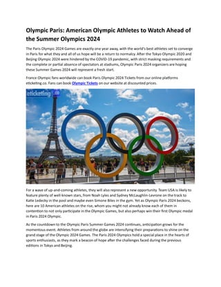 Olympic Paris: American Olympic Athletes to Watch Ahead of
the Summer Olympics 2024
The Paris Olympic 2024 Games are exactly one year away, with the world's best athletes set to converge
in Paris for what they and all of us hope will be a return to normalcy. After the Tokyo Olympic 2020 and
Beijing Olympic 2024 were hindered by the COVID-19 pandemic, with strict masking requirements and
the complete or partial absence of spectators at stadiums, Olympic Paris 2024 organizers are hoping
these Summer Games 2024 will represent a fresh start.
France Olympic fans worldwide can book Paris Olympic 2024 Tickets from our online platforms
eticketing.co. Fans can book Olympic Tickets on our website at discounted prices.
For a wave of up-and-coming athletes, they will also represent a new opportunity. Team USA is likely to
feature plenty of well-known stars, from Noah Lyles and Sydney McLaughlin-Levrone on the track to
Katie Ledecky in the pool and maybe even Simone Biles in the gym. Yet as Olympic Paris 2024 beckons,
here are 10 American athletes on the rise, whom you might not already know each of them in
contention to not only participate in the Olympic Games, but also perhaps win their first Olympic medal
in Paris 2024 Olympic.
As the countdown to the Olympic Paris Summer Games 2024 continues, anticipation grows for the
momentous event. Athletes from around the globe are intensifying their preparations to shine on the
grand stage of the Olympic 2024 Games. The Paris 2024 Olympics hold a special place in the hearts of
sports enthusiasts, as they mark a beacon of hope after the challenges faced during the previous
editions in Tokyo and Beijing.
 