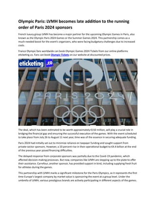 Olympic Paris: LVMH becomes late addition to the running
order of Paris 2024 sponsors
French luxury group LVMH has become a major partner for the upcoming Olympic Games in Paris, also
known as the Olympic Paris 2024 Games or the Summer Games 2024. This partnership comes as a
much-needed boost for the event's organizers, who were facing budgetary challenges due to increased
costs.
France Olympic fans worldwide can book Olympic Games 2024 Tickets from our online platforms
eticketing.co. Fans can book Olympic Tickets on our website at discounted prices.
The deal, which has been estimated to be worth approximately €150 million, will play a crucial role in
bridging the financial gap and ensuring the successful execution of the games. With the event scheduled
to take place from July 26 to August 11 next year, time was of the essence in securing adequate funding.
Paris 2024 had initially set out to minimize reliance on taxpayer funding and sought support from
private-sector sponsors. However, a 10 percent rise in their operational budget to €4.4 billion at the end
of the previous year posed financing difficulties.
The delayed response from corporate sponsors was partially due to the Covid-19 pandemic, which
affected decision-making processes. But now, companies like LVMH are stepping up to the plate to offer
their assistance. Carrefour, another sponsor, has provided support in kind, including supplying fresh fruit
for athletes during the games.
This partnership with LVMH marks a significant milestone for the Paris Olympics, as it represents the first
time Europe's largest company by market value is sponsoring the event at a group level. Under the
umbrella of LVMH, various prestigious brands are actively participating in different aspects of the games.
 