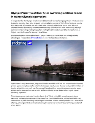 Olympic Paris: Trio of River Seine swimming locations named
in France Olympic legacy plans
In preparation for the Olympic Paris Games in 2024, the city is undertaking a significant initiative to open
three sites along the River Seine for public swimming by the summer of 2025. These locations, namely
Bras Marie, Bras de Grenelle, and Bercy, have been carefully chosen in the fourth, 15th, and 12th
arrondissements, respectively. Paris Mayor Anne Hidalgo announced this plan, emphasizing the city's
commitment to creating a lasting legacy from hosting the Olympic Games and Paralympic Games, a
historic event for France after a century-long hiatus.
France Olympic fans worldwide can book Olympic Games 2024 Tickets from our online platforms
eticketing.co. Fans can book Olympic Tickets on our website at discounted prices.
To ensure the safety of swimmers, lifeguards will be stationed at each site, and buoys will be installed to
protect against heavy boat traffic, which includes cargo vessels, waste disposal boats, and the millions of
tourists who visit the city each year. Pontoons will also be utilized to provide safe access to the water,
while changing areas and storage facilities will be established on low docks, enhancing the overall
swimming experience.
This endeavor draws inspiration from the Bassin de la Villette in the 19th arrondissement, where
swimming has been possible since 2007 as part of the Paris Plages initiative, initially launched in 2002.
The inclusion of public swimming sites along the Seine adds another dimension to the city's recreational
offerings, allowing residents and visitors to enjoy the iconic river and contribute to the rejuvenation of
urban spaces.
 