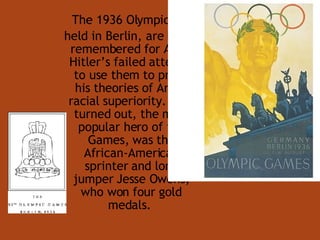 The 1936 Olympics, held in Berlin, are best remembered for Adolf Hitler’s failed attempt to use them to prove his theories of Aryan racial superiority. As it turned out, the most popular hero of the Games, was the African-American sprinter and long jumper Jesse Owens, who won four gold medals.  
