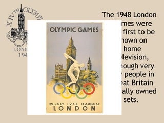The 1948 London Games were the first to be shown on home television, although very few people in Great Britain actually owned sets .  