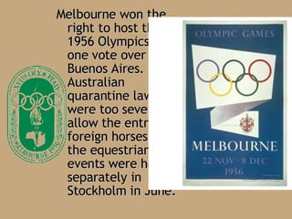 Melbourne won the right to host the 1956 Olympics by one vote over Buenos Aires .  Australian quarantine laws were too severe to allow the entry of foreign horses, so the equestrian events were held separately in Stockholm in June .  
