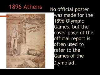1896 Athens No official poster was made for the 1896 Olympic Games, but the cover page of the official report is often used to refer to the Games of the  I Olympiad .   