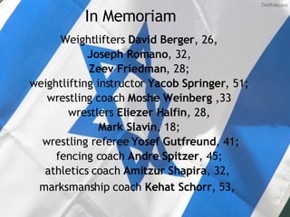 In Memoriam Weightlifters  David Berger , 26, Joseph Romano , 32, Zeev Friedman , 28; weightlifting instructor  Yacob Springer , 51;  wrestling coach  Moshe Weinberg  ,33 wrestlers  Eliezer Halfin , 28, Mark Slavin , 18; wrestling referee  Yosef Gutfreund , 41; fencing coach  Andre Spitzer , 45;  athletics coach  Amitzur Shapira , 32,  marksmanship coach  Kehat Schorr , 53,   