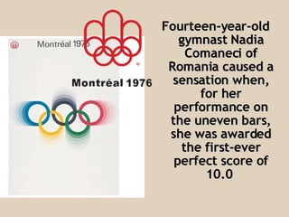 Fourteen-year-old gymnast Nadia Comaneci of Romania caused a sensation when, for her performance on the uneven bars, she was awarded the first-ever perfect score of 10.0   