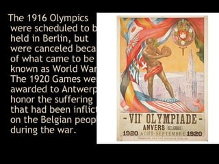 The 1916 Olympics were scheduled to be held in Berlin, but were canceled because of what came to be known as World War I .  The 1920 Games were awarded to Antwerp to honor the suffering that had been inflicted on the Belgian people during the war .  