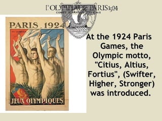 At the 1924 Paris Games, the Olympic motto,  " Citius, Altius, Fortius " ,  ( Swifter, Higher, Stronger )  was introduced.   