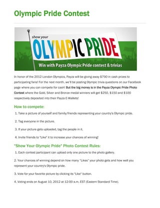 Olympic Pride Contest




In honor of the 2012 London Olympics, Payza will be giving away $700 in cash prizes to
participating fans! For the next month, we’ll be posting Olympic trivia questions on our Facebook
page where you can compete for cash! But the big money is in the Payza Olympic Pride Photo
Contest where the Gold, Silver and Bronze medal winners will get $250, $150 and $100
respectively deposited into their Payza E-Wallets!

How to compete:
1. Take a picture of yourself and family/friends representing your country's Olympic pride.

2. Tag everyone in the picture.

3. If your picture gets uploaded, tag the people in it.

4. Invite friends to "Like" it to increase your chances of winning!

"Show Your Olympic Pride" Photo Contest Rules:
1. Each contest participant can upload only one picture to the photo gallery.

2. Your chances of winning depend on how many “Likes” your photo gets and how well you
represent your country's Olympic pride.

3. Vote for your favorite picture by clicking its "Like" button.

4. Voting ends on August 10, 2012 at 12:00 a.m. EST (Eastern Standard Time).
 