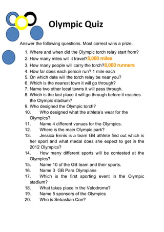 Answer the following questions. Most correct wins a prize.
1. Where and when did the Olympic torch relay start from?
2. How many miles will it travel?8,000 miles
3. How many people will carry the torch?8,000 runners
4. How far does each person run? 1 mile each
5. On which date will the torch relay be near you?
6. Which is the nearest town it will go through?
7. Name two other local towns it will pass through.
8. Which is the last place it will go through before it reaches
the Olympic stadium?
9. Who designed the Olympic torch?
10. Who designed what the athlete’s wear for the
Olympics?
11. Name 4 different venues for the Olympics.
12. Where is the main Olympic park?
13. Jessica Ennis is a team GB athlete find out which is
her sport and what medal does she expect to get in the
2012 Olympics?
14. How many different sports will be contested at the
Olympics?
15. Name 10 of the GB team and their sports.
16. Name 3 GB Para Olympians
17. Which is the first sporting event in the Olympic
stadium?
18. What takes place in the Velodrome?
19. Name 5 sponsors of the Olympics
20. Who is Sebastian Coe?
Olympic Quiz
 