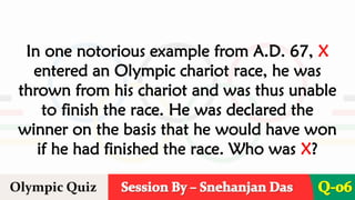 Session By – Snehanjan Das
Olympic Quiz Q-06
In one notorious example from A.D. 67, X
entered an Olympic chariot race, he was
thrown from his chariot and was thus unable
to finish the race. He was declared the
winner on the basis that he would have won
if he had finished the race. Who was X?
 