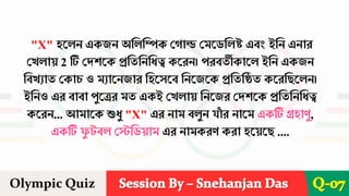 Session By – Snehanjan Das
Olympic Quiz Q-07
"X" হরেন একিন অশেশিক দোে দমরডশেষ্ট এবং ইশন এনাে
দখোয় 2 টি দেিরক প্রশতশনশিত্ব করেন। পেবতীকারে ইশন একিন
শবখযাত দকাচ ও মযারনিাে শহরসরব শনরিরক প্রশতশিত করেশছরেন।
ইশনও এে বাবা পুরেে মত একই দখোয় শনরিে দেিরক প্রশতশনশিত্ব
করেন... আমারক শুিু "X" এে নাম বেুন যা
াঁ ে নারম একটি গ্রহাণু,
একটি ফ
ু বে দেশডয়াম এে নামকেণ কো হরয়রছ ....
 
